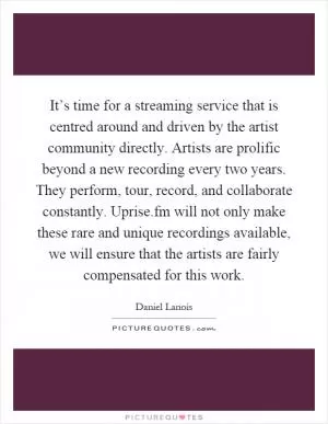 It’s time for a streaming service that is centred around and driven by the artist community directly. Artists are prolific beyond a new recording every two years. They perform, tour, record, and collaborate constantly. Uprise.fm will not only make these rare and unique recordings available, we will ensure that the artists are fairly compensated for this work Picture Quote #1
