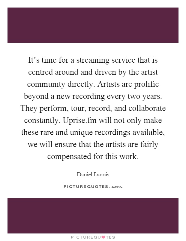 It's time for a streaming service that is centred around and driven by the artist community directly. Artists are prolific beyond a new recording every two years. They perform, tour, record, and collaborate constantly. Uprise.fm will not only make these rare and unique recordings available, we will ensure that the artists are fairly compensated for this work Picture Quote #1