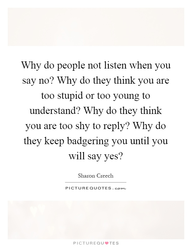 Why do people not listen when you say no? Why do they think you are too stupid or too young to understand? Why do they think you are too shy to reply? Why do they keep badgering you until you will say yes? Picture Quote #1