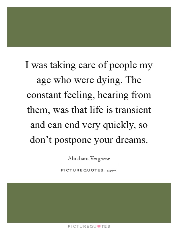 I was taking care of people my age who were dying. The constant feeling, hearing from them, was that life is transient and can end very quickly, so don't postpone your dreams Picture Quote #1