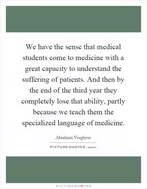 We have the sense that medical students come to medicine with a great capacity to understand the suffering of patients. And then by the end of the third year they completely lose that ability, partly because we teach them the specialized language of medicine Picture Quote #1