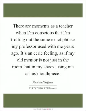 There are moments as a teacher when I’m conscious that I’m trotting out the same exact phrase my professor used with me years ago. It’s an eerie feeling, as if my old mentor is not just in the room, but in my shoes, using me as his mouthpiece Picture Quote #1
