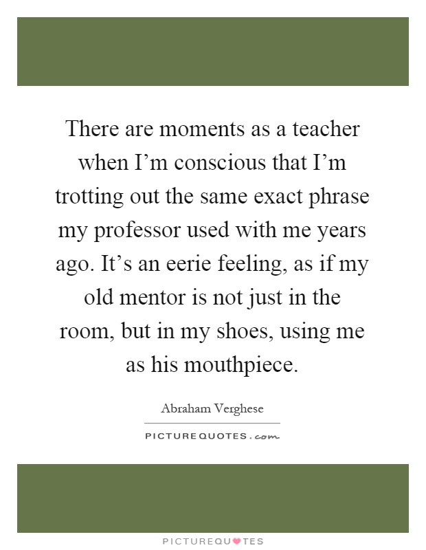 There are moments as a teacher when I'm conscious that I'm trotting out the same exact phrase my professor used with me years ago. It's an eerie feeling, as if my old mentor is not just in the room, but in my shoes, using me as his mouthpiece Picture Quote #1
