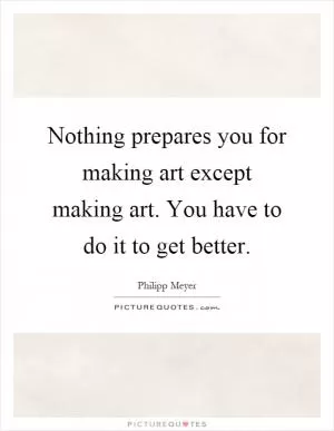Nothing prepares you for making art except making art. You have to do it to get better Picture Quote #1