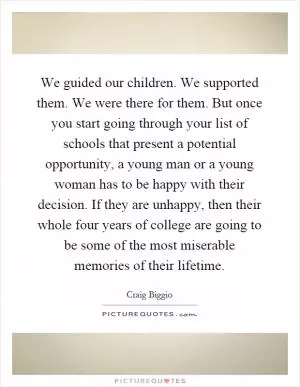 We guided our children. We supported them. We were there for them. But once you start going through your list of schools that present a potential opportunity, a young man or a young woman has to be happy with their decision. If they are unhappy, then their whole four years of college are going to be some of the most miserable memories of their lifetime Picture Quote #1
