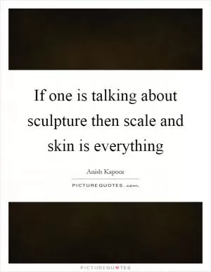 If one is talking about sculpture then scale and skin is everything Picture Quote #1