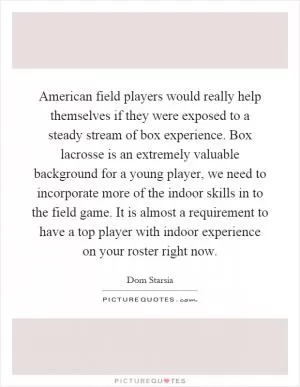 American field players would really help themselves if they were exposed to a steady stream of box experience. Box lacrosse is an extremely valuable background for a young player, we need to incorporate more of the indoor skills in to the field game. It is almost a requirement to have a top player with indoor experience on your roster right now Picture Quote #1