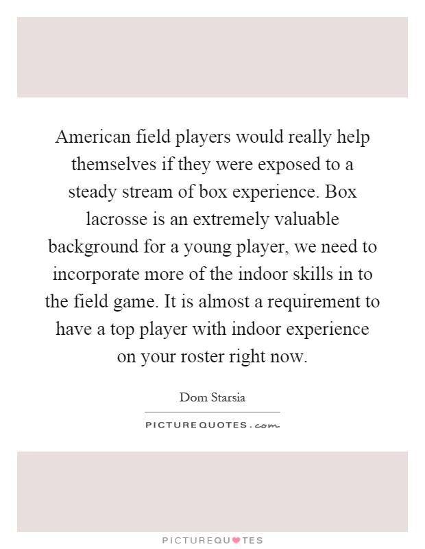 American field players would really help themselves if they were exposed to a steady stream of box experience. Box lacrosse is an extremely valuable background for a young player, we need to incorporate more of the indoor skills in to the field game. It is almost a requirement to have a top player with indoor experience on your roster right now Picture Quote #1