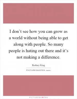 I don’t see how you can grow as a world without being able to get along with people. So many people is hating out there and it’s not making a difference Picture Quote #1
