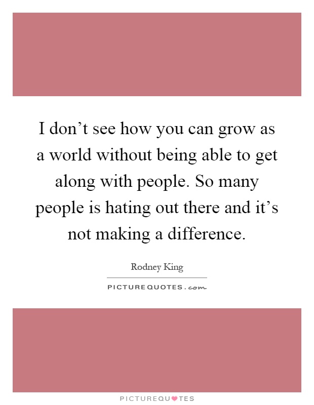 I don't see how you can grow as a world without being able to get along with people. So many people is hating out there and it's not making a difference Picture Quote #1