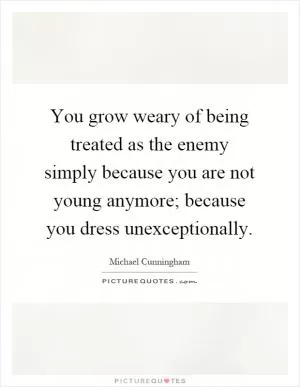 You grow weary of being treated as the enemy simply because you are not young anymore; because you dress unexceptionally Picture Quote #1