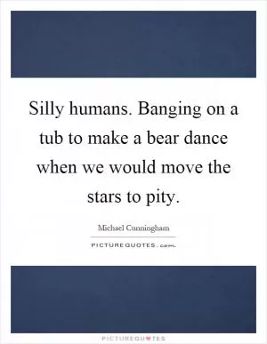 Silly humans. Banging on a tub to make a bear dance when we would move the stars to pity Picture Quote #1