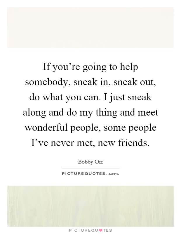 If you’re going to help somebody, sneak in, sneak out, do what you can. I just sneak along and do my thing and meet wonderful people, some people I’ve never met, new friends Picture Quote #1