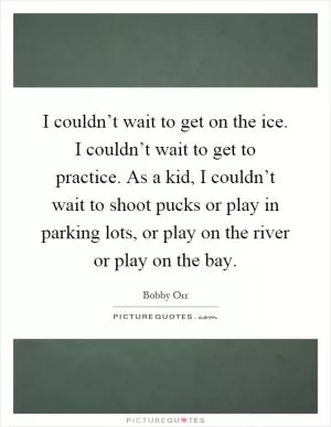 I couldn’t wait to get on the ice. I couldn’t wait to get to practice. As a kid, I couldn’t wait to shoot pucks or play in parking lots, or play on the river or play on the bay Picture Quote #1