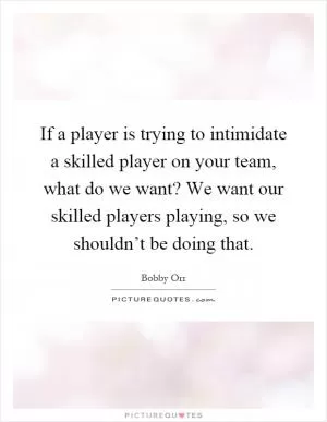 If a player is trying to intimidate a skilled player on your team, what do we want? We want our skilled players playing, so we shouldn’t be doing that Picture Quote #1