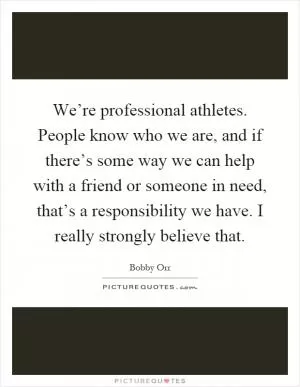 We’re professional athletes. People know who we are, and if there’s some way we can help with a friend or someone in need, that’s a responsibility we have. I really strongly believe that Picture Quote #1