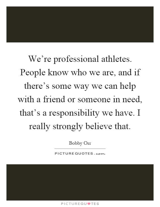 We're professional athletes. People know who we are, and if there's some way we can help with a friend or someone in need, that's a responsibility we have. I really strongly believe that Picture Quote #1