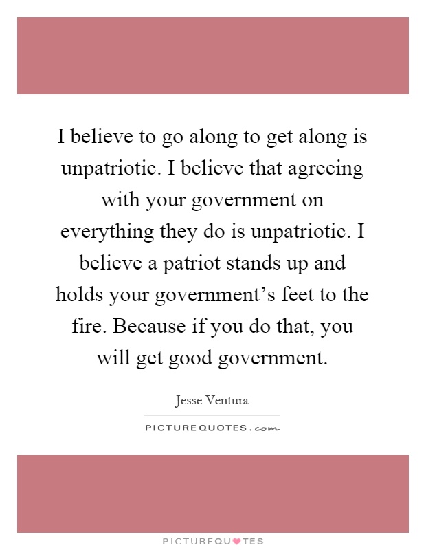 I believe to go along to get along is unpatriotic. I believe that agreeing with your government on everything they do is unpatriotic. I believe a patriot stands up and holds your government's feet to the fire. Because if you do that, you will get good government Picture Quote #1