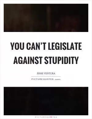 You can’t legislate against stupidity Picture Quote #1