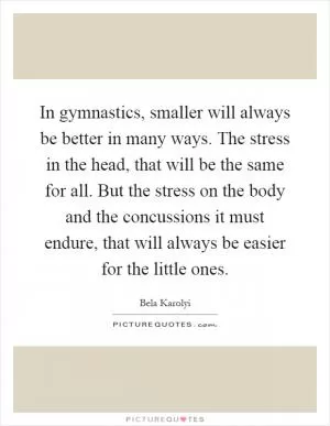 In gymnastics, smaller will always be better in many ways. The stress in the head, that will be the same for all. But the stress on the body and the concussions it must endure, that will always be easier for the little ones Picture Quote #1