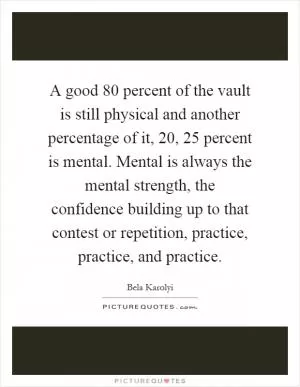 A good 80 percent of the vault is still physical and another percentage of it, 20, 25 percent is mental. Mental is always the mental strength, the confidence building up to that contest or repetition, practice, practice, and practice Picture Quote #1