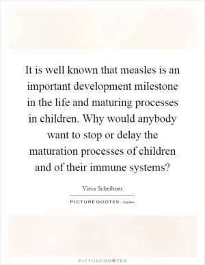It is well known that measles is an important development milestone in the life and maturing processes in children. Why would anybody want to stop or delay the maturation processes of children and of their immune systems? Picture Quote #1