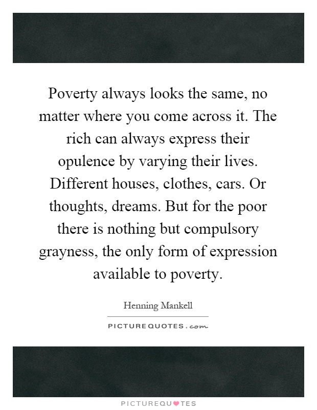 Poverty always looks the same, no matter where you come across it. The rich can always express their opulence by varying their lives. Different houses, clothes, cars. Or thoughts, dreams. But for the poor there is nothing but compulsory grayness, the only form of expression available to poverty Picture Quote #1
