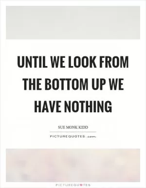 Until we look from the bottom up we have nothing Picture Quote #1