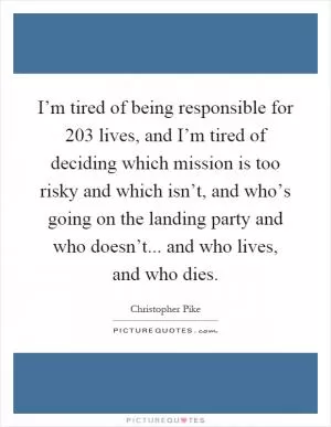 I’m tired of being responsible for 203 lives, and I’m tired of deciding which mission is too risky and which isn’t, and who’s going on the landing party and who doesn’t... and who lives, and who dies Picture Quote #1