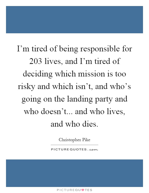 I'm tired of being responsible for 203 lives, and I'm tired of deciding which mission is too risky and which isn't, and who's going on the landing party and who doesn't... and who lives, and who dies Picture Quote #1