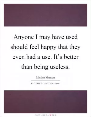 Anyone I may have used should feel happy that they even had a use. It’s better than being useless Picture Quote #1