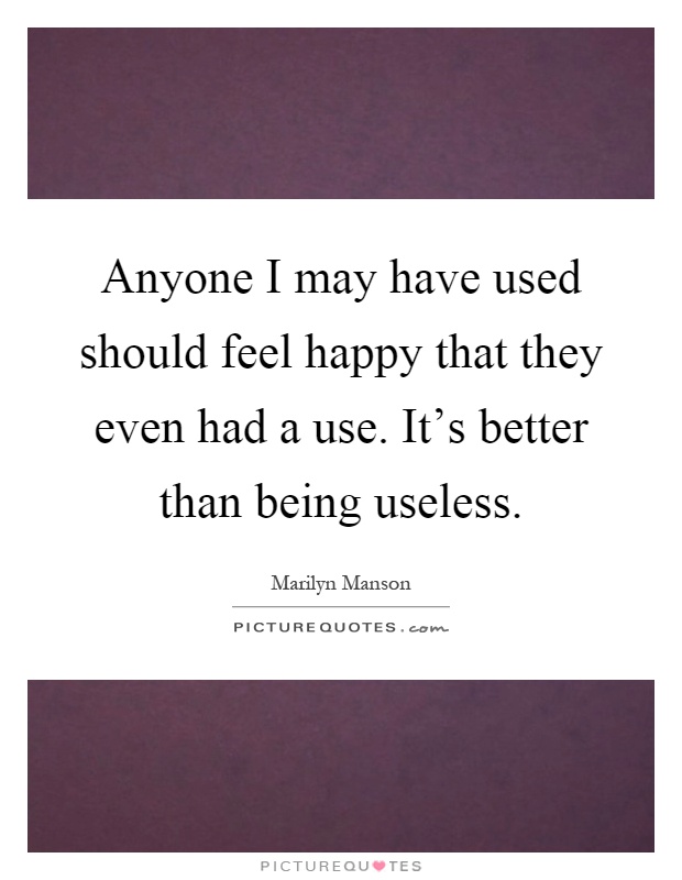 Anyone I may have used should feel happy that they even had a use. It's better than being useless Picture Quote #1