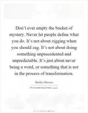 Don’t ever empty the bucket of mystery. Never let people define what you do. It’s not about zigging when you should zag. It’s not about doing something unprecedented and unpredictable. It’s just about never being a word, or something that is not in the process of transformation Picture Quote #1