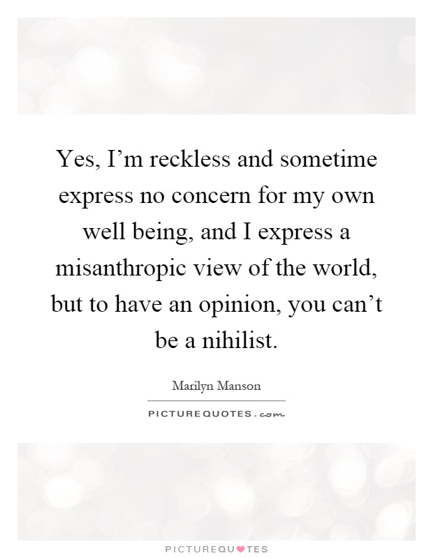 Yes, I'm reckless and sometime express no concern for my own well being, and I express a misanthropic view of the world, but to have an opinion, you can't be a nihilist Picture Quote #1