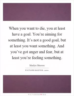 When you want to die, you at least have a goal. You’re aiming for something. It’s not a good goal, but at least you want something. And you’ve got anger and fear, but at least you’re feeling something Picture Quote #1