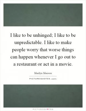 I like to be unhinged; I like to be unpredictable. I like to make people worry that worse things can happen whenever I go out to a restaurant or act in a movie Picture Quote #1