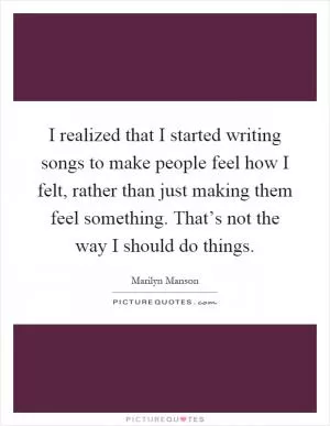 I realized that I started writing songs to make people feel how I felt, rather than just making them feel something. That’s not the way I should do things Picture Quote #1