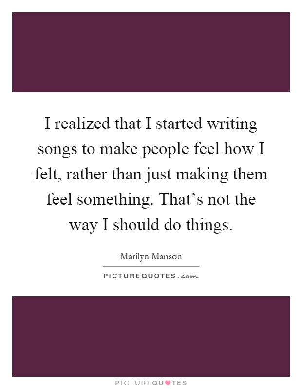 I realized that I started writing songs to make people feel how I felt, rather than just making them feel something. That's not the way I should do things Picture Quote #1