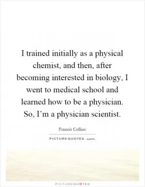 I trained initially as a physical chemist, and then, after becoming interested in biology, I went to medical school and learned how to be a physician. So, I’m a physician scientist Picture Quote #1