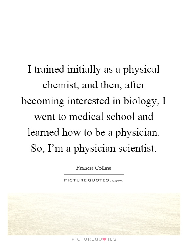 I trained initially as a physical chemist, and then, after becoming interested in biology, I went to medical school and learned how to be a physician. So, I'm a physician scientist Picture Quote #1