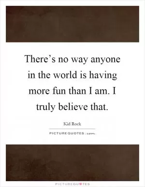 There’s no way anyone in the world is having more fun than I am. I truly believe that Picture Quote #1