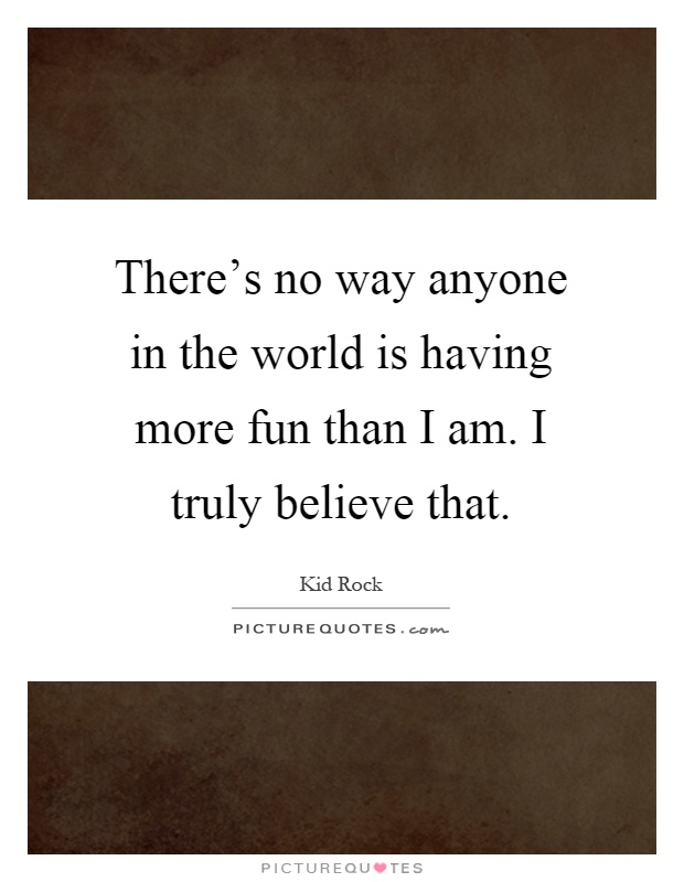 There's no way anyone in the world is having more fun than I am. I truly believe that Picture Quote #1