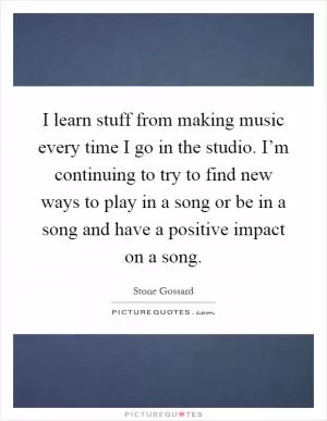 I learn stuff from making music every time I go in the studio. I’m continuing to try to find new ways to play in a song or be in a song and have a positive impact on a song Picture Quote #1