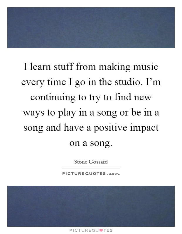 I learn stuff from making music every time I go in the studio. I'm continuing to try to find new ways to play in a song or be in a song and have a positive impact on a song Picture Quote #1