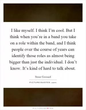 I like myself. I think I’m cool. But I think when you’re in a band you take on a role within the band, and I think people over the course of years can identify those roles as almost being bigger than just the individual. I don’t know. It’s kind of hard to talk about Picture Quote #1