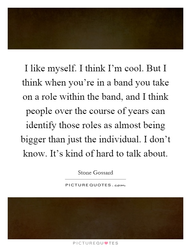 I like myself. I think I'm cool. But I think when you're in a band you take on a role within the band, and I think people over the course of years can identify those roles as almost being bigger than just the individual. I don't know. It's kind of hard to talk about Picture Quote #1