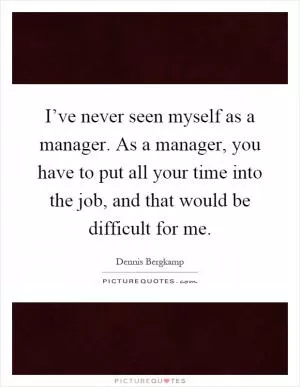 I’ve never seen myself as a manager. As a manager, you have to put all your time into the job, and that would be difficult for me Picture Quote #1