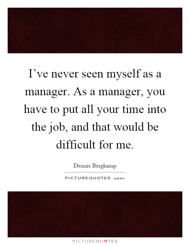 I've never seen myself as a manager. As a manager, you have to put all your time into the job, and that would be difficult for me Picture Quote #1