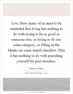 Live. How many of us need to be reminded that living has nothing to do with trying to be as good as someone else, or trying to fit into some category, or filling in the blanks on some stupid checklist. That it has nothing to do with punishing yourself for past mistakes Picture Quote #1