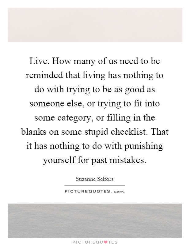 Live. How many of us need to be reminded that living has nothing to do with trying to be as good as someone else, or trying to fit into some category, or filling in the blanks on some stupid checklist. That it has nothing to do with punishing yourself for past mistakes Picture Quote #1
